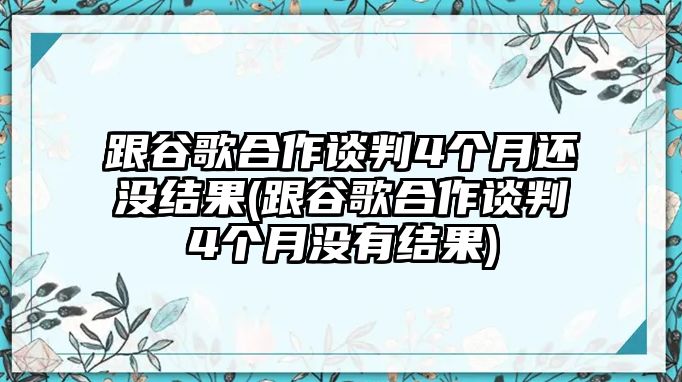 跟谷歌合作談判4個(gè)月還沒(méi)結(jié)果(跟谷歌合作談判4個(gè)月沒(méi)有結(jié)果)