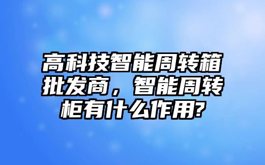 高科技智能周轉(zhuǎn)箱批發(fā)商，智能周轉(zhuǎn)柜有什么作用?