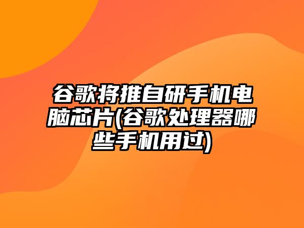 谷歌將推自研手機電腦芯片(谷歌處理器哪些手機用過)