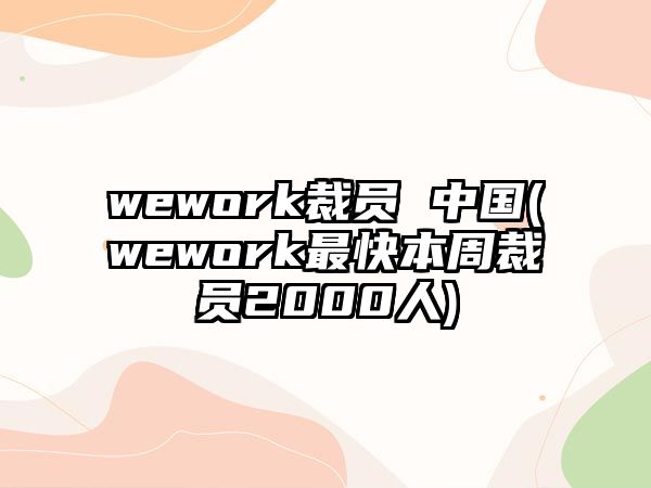 wework裁員 中國(wework最快本周裁員2000人)