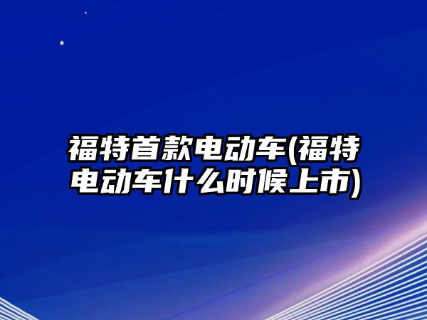 福特首款電動車(福特電動車什么時候上市)