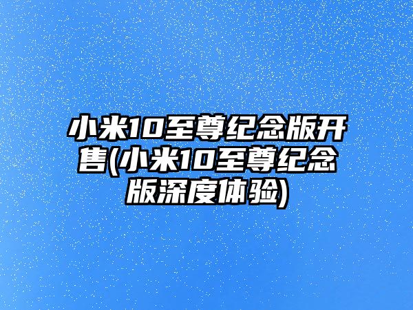 小米10至尊紀(jì)念版開售(小米10至尊紀(jì)念版深度體驗(yàn))