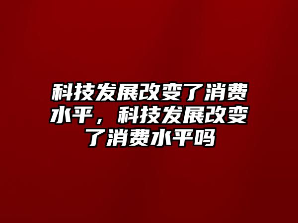 科技發(fā)展改變了消費(fèi)水平，科技發(fā)展改變了消費(fèi)水平嗎