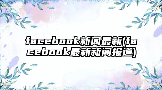 facebook新聞最新(facebook最新新聞報道)