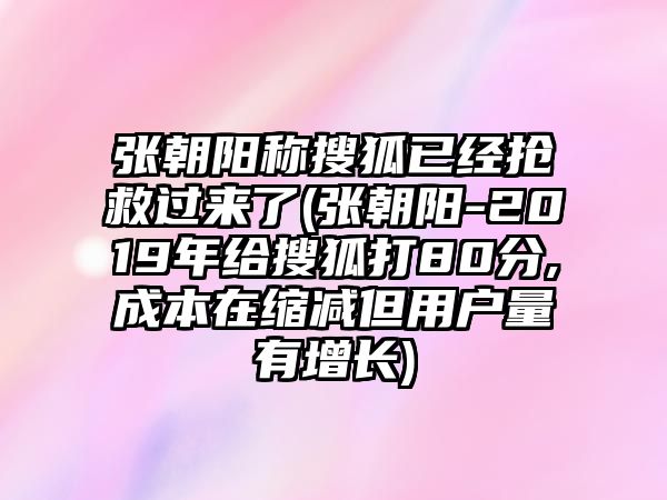 張朝陽稱搜狐已經(jīng)搶救過來了(張朝陽-2019年給搜狐打80分,成本在縮減但用戶量有增長(zhǎng))