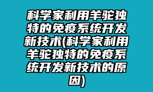 科學(xué)家利用羊駝獨(dú)特的免疫系統(tǒng)開發(fā)新技術(shù)(科學(xué)家利用羊駝獨(dú)特的免疫系統(tǒng)開發(fā)新技術(shù)的原因)