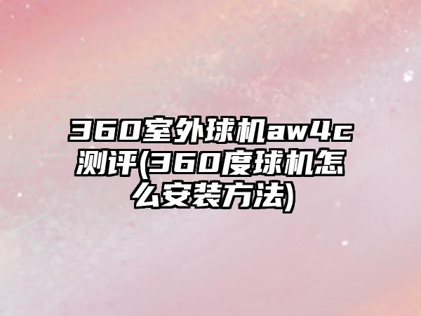 360室外球機(jī)aw4c測(cè)評(píng)(360度球機(jī)怎么安裝方法)