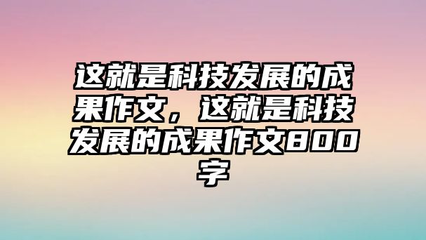 這就是科技發(fā)展的成果作文，這就是科技發(fā)展的成果作文800字