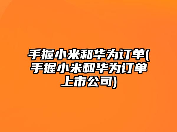 手握小米和華為訂單(手握小米和華為訂單上市公司)