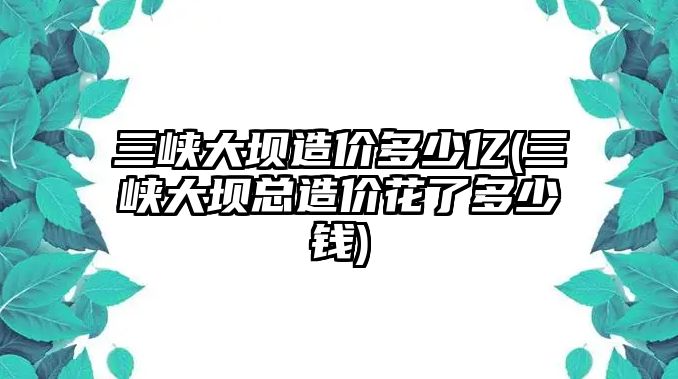 三峽大壩造價(jià)多少億(三峽大壩總造價(jià)花了多少錢(qián))