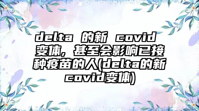 delta 的新 covid 變體, 甚至?xí)绊懸呀臃N疫苗的人(delta的新covid變體)