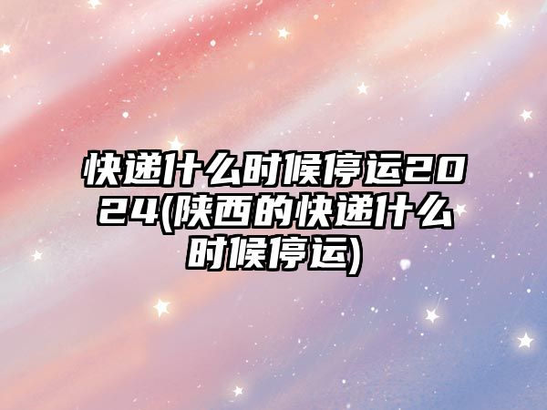 快遞什么時(shí)候停運(yùn)2024(陜西的快遞什么時(shí)候停運(yùn))