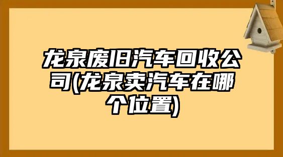 龍泉廢舊汽車回收公司(龍泉賣汽車在哪個位置)