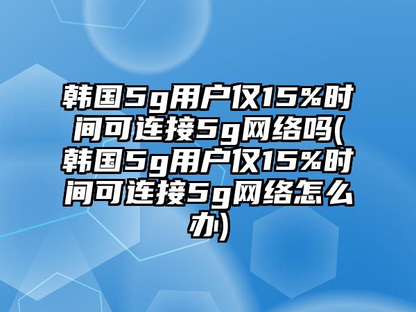 韓國5g用戶僅15%時間可連接5g網(wǎng)絡(luò)嗎(韓國5g用戶僅15%時間可連接5g網(wǎng)絡(luò)怎么辦)