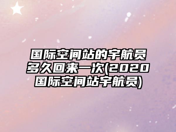 國際空間站的宇航員多久回來一次(2020國際空間站宇航員)