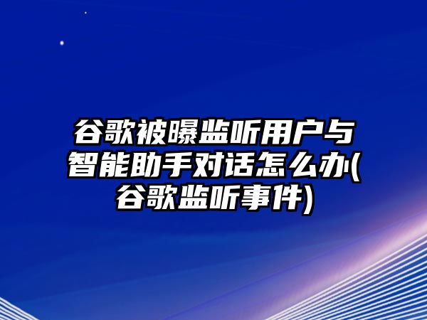 谷歌被曝監(jiān)聽用戶與智能助手對話怎么辦(谷歌監(jiān)聽事件)