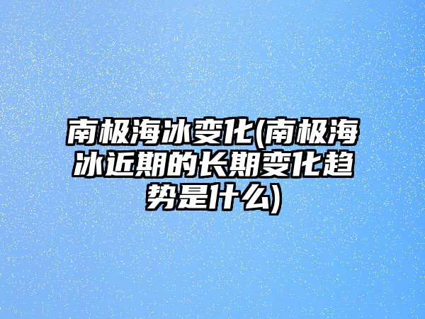 南極海冰變化(南極海冰近期的長期變化趨勢是什么)