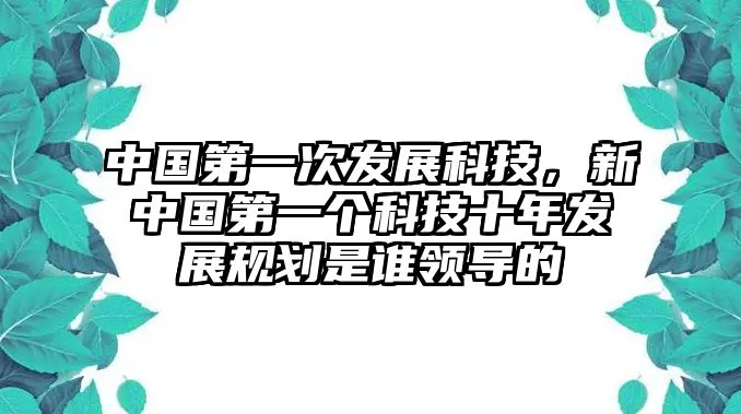 中國第一次發(fā)展科技，新中國第一個(gè)科技十年發(fā)展規(guī)劃是誰領(lǐng)導(dǎo)的