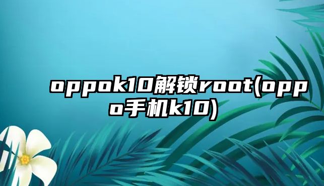 oppok10解鎖root(oppo手機(jī)k10)