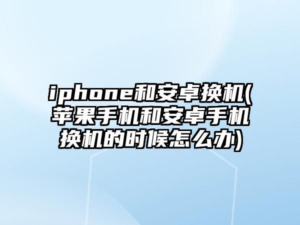 iphone和安卓換機(jī)(蘋(píng)果手機(jī)和安卓手機(jī)換機(jī)的時(shí)候怎么辦)