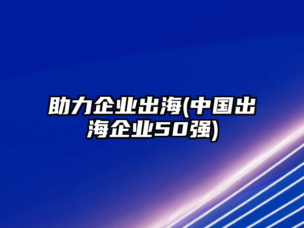 助力企業(yè)出海(中國出海企業(yè)50強(qiáng))