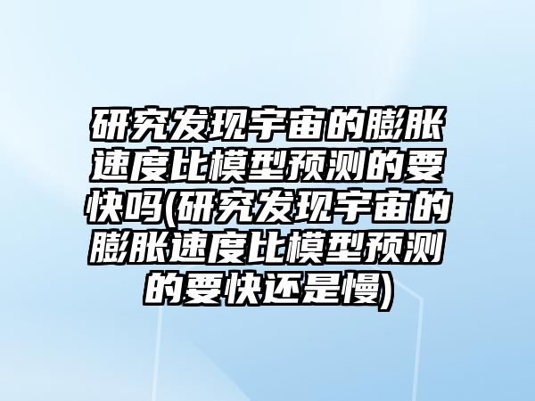 研究發(fā)現(xiàn)宇宙的膨脹速度比模型預(yù)測(cè)的要快嗎(研究發(fā)現(xiàn)宇宙的膨脹速度比模型預(yù)測(cè)的要快還是慢)