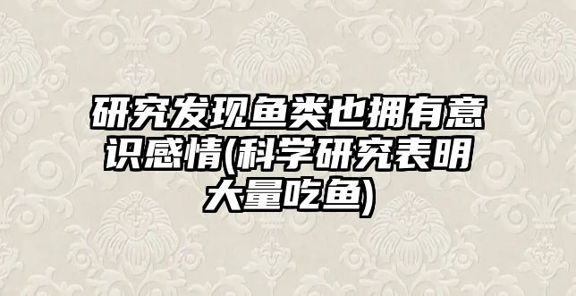 研究發(fā)現(xiàn)魚(yú)類也擁有意識(shí)感情(科學(xué)研究表明大量吃魚(yú))