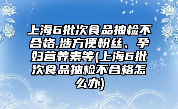 上海6批次食品抽檢不合格,涉方便粉絲、孕婦營(yíng)養(yǎng)素等(上海6批次食品抽檢不合格怎么辦)