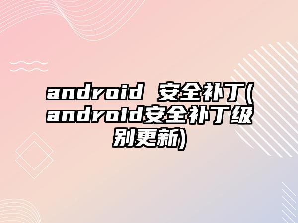 android 安全補(bǔ)丁(android安全補(bǔ)丁級(jí)別更新)