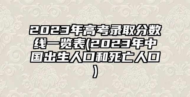 2023年高考錄取分?jǐn)?shù)線一覽表(2023年中國(guó)出生人口和死亡人口)