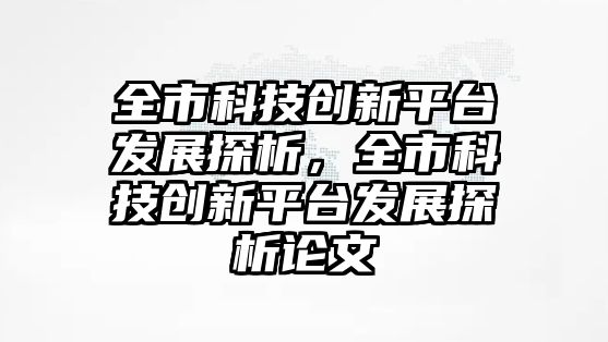 全市科技創(chuàng)新平臺發(fā)展探析，全市科技創(chuàng)新平臺發(fā)展探析論文