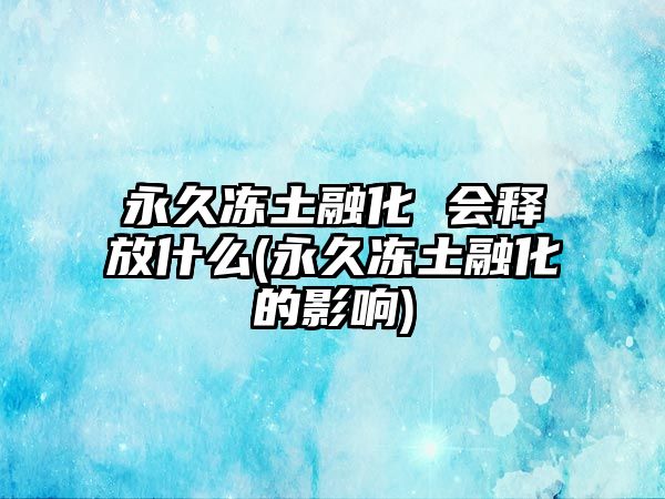 永久凍土融化 會(huì)釋放什么(永久凍土融化的影響)