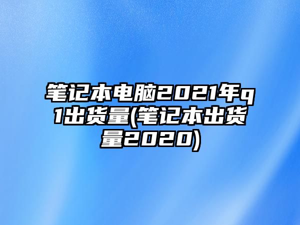 筆記本電腦2021年q1出貨量(筆記本出貨量2020)