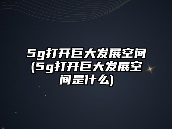 5g打開巨大發(fā)展空間(5g打開巨大發(fā)展空間是什么)