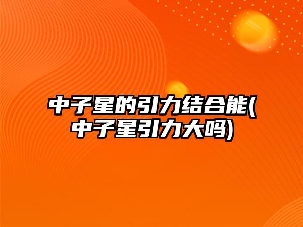 中子星的引力結(jié)合能(中子星引力大嗎)