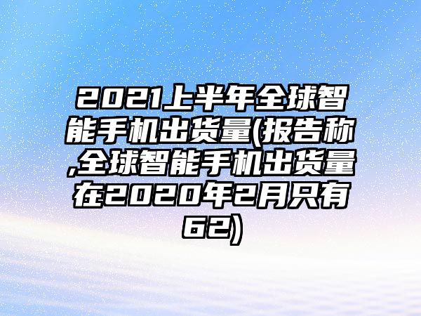 2021上半年全球智能手機(jī)出貨量(報(bào)告稱,全球智能手機(jī)出貨量在2020年2月只有62)