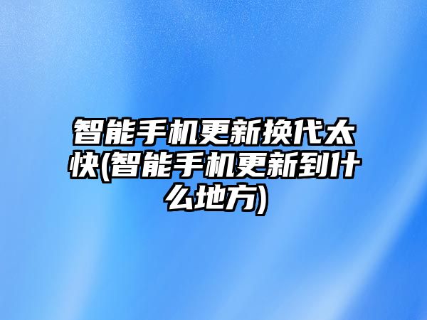 智能手機(jī)更新?lián)Q代太快(智能手機(jī)更新到什么地方)