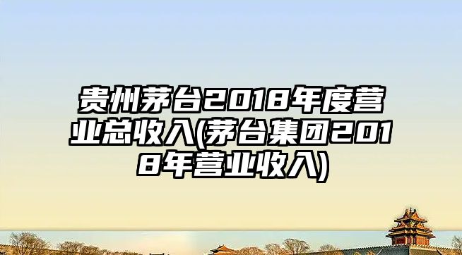 貴州茅臺2018年度營業(yè)總收入(茅臺集團2018年營業(yè)收入)