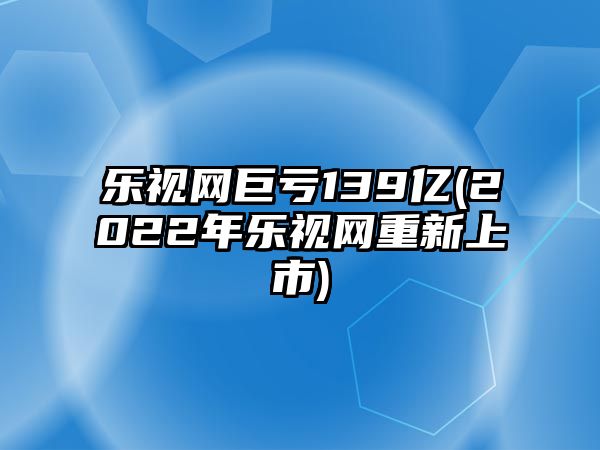 樂視網(wǎng)巨虧139億(2022年樂視網(wǎng)重新上市)