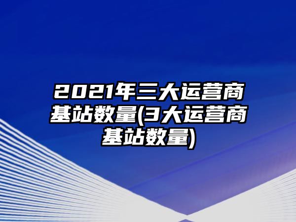 2021年三大運(yùn)營(yíng)商基站數(shù)量(3大運(yùn)營(yíng)商基站數(shù)量)