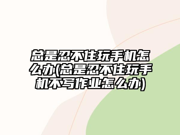 總是忍不住玩手機怎么辦(總是忍不住玩手機不寫作業(yè)怎么辦)