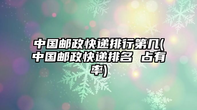 中國(guó)郵政快遞排行第幾(中國(guó)郵政快遞排名 占有率)