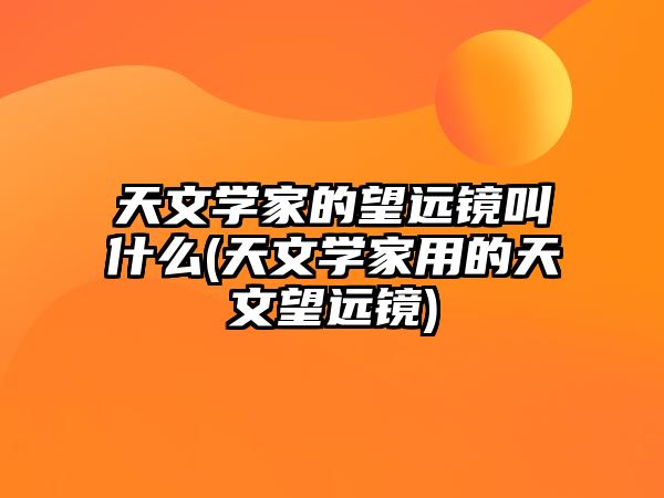 天文學(xué)家的望遠(yuǎn)鏡叫什么(天文學(xué)家用的天文望遠(yuǎn)鏡)