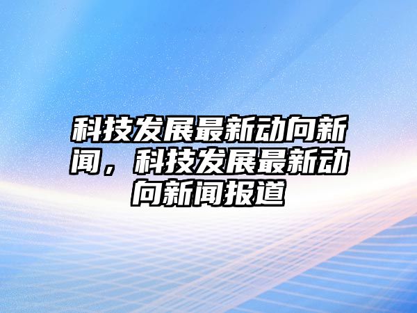 科技發(fā)展最新動(dòng)向新聞，科技發(fā)展最新動(dòng)向新聞報(bào)道