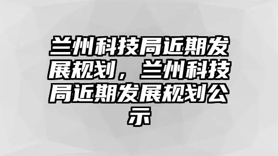 蘭州科技局近期發(fā)展規(guī)劃，蘭州科技局近期發(fā)展規(guī)劃公示