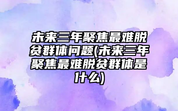 未來三年聚焦最難脫貧群體問題(未來三年聚焦最難脫貧群體是什么)