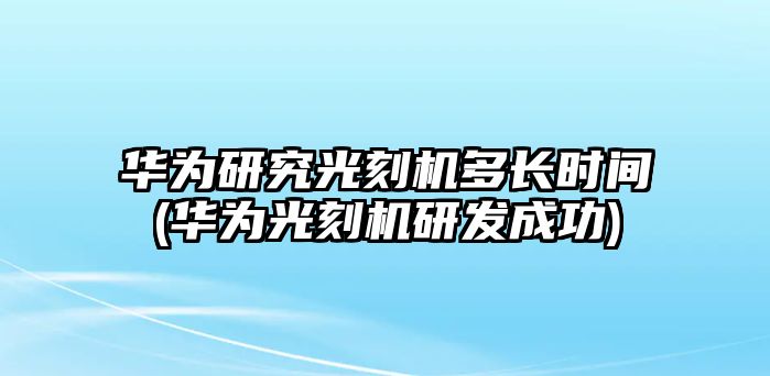 華為研究光刻機(jī)多長時(shí)間(華為光刻機(jī)研發(fā)成功)