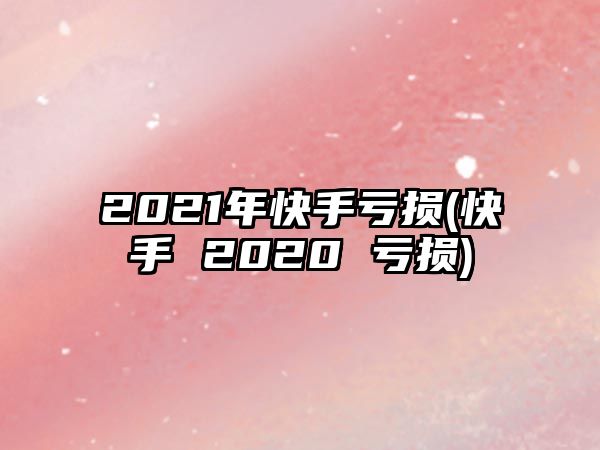 2021年快手虧損(快手 2020 虧損)