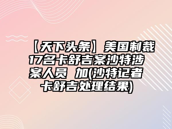 【天下頭條】美國制裁17名卡舒吉案沙特涉案人員 加(沙特記者卡舒吉處理結(jié)果)