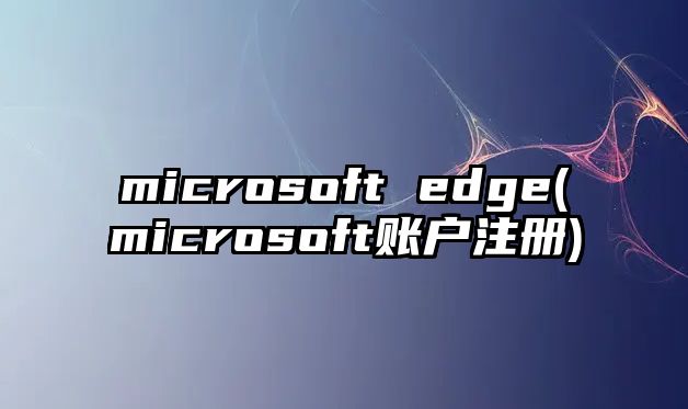 microsoft edge(microsoft賬戶注冊(cè))